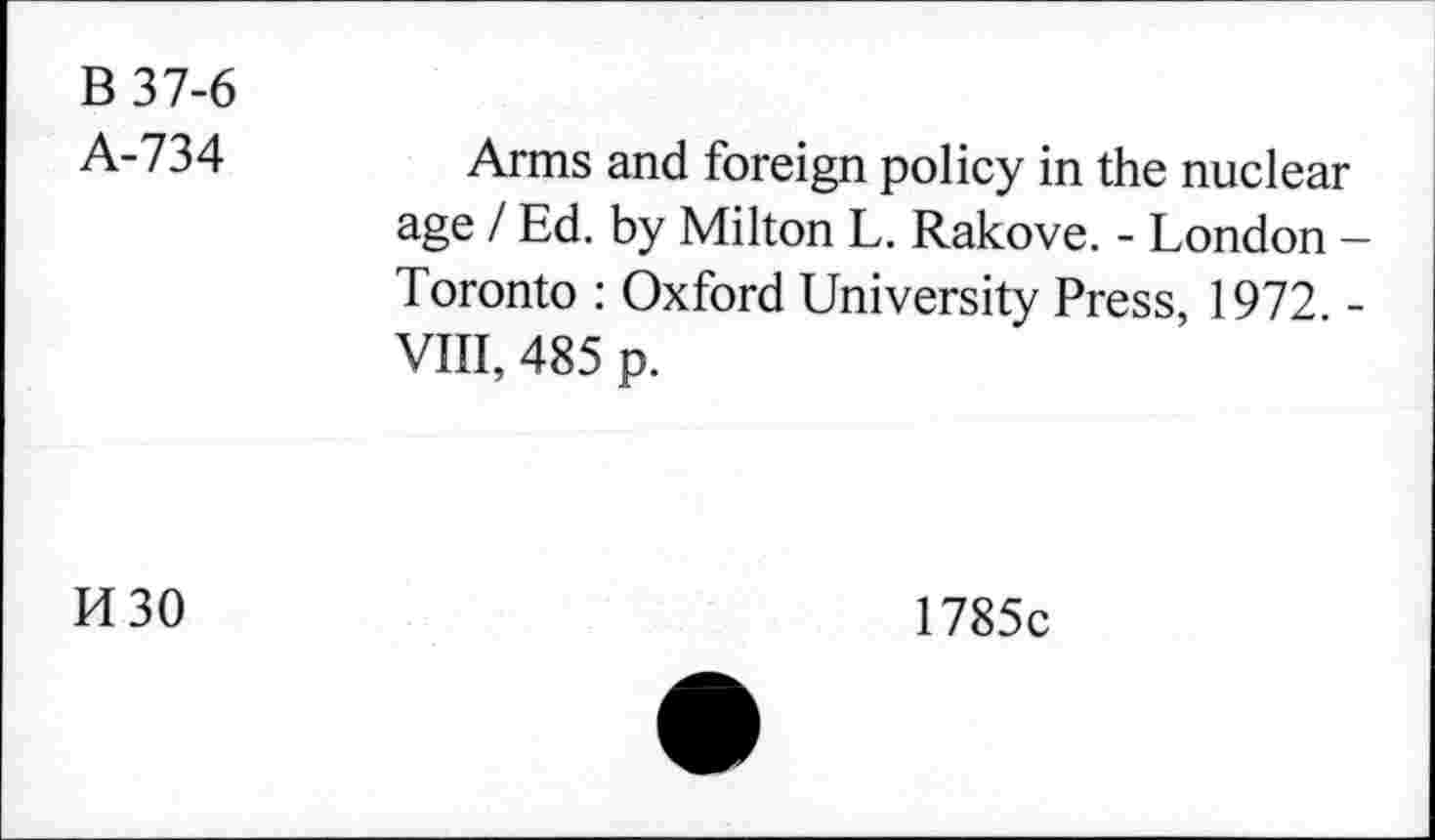 ﻿B 37-6
A-734
Arms and foreign policy in the nuclear age / Ed. by Milton L. Rakove. - London -Toronto : Oxford University Press, 1972. -VIII, 485 p.
K30
1785c